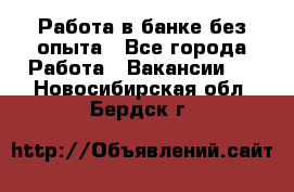 Работа в банке без опыта - Все города Работа » Вакансии   . Новосибирская обл.,Бердск г.